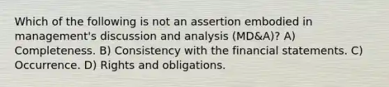 Which of the following is not an assertion embodied in management's discussion and analysis (MD&A)? A) Completeness. B) Consistency with the <a href='https://www.questionai.com/knowledge/kFBJaQCz4b-financial-statements' class='anchor-knowledge'>financial statements</a>. C) Occurrence. D) Rights and obligations.