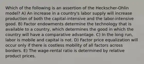 Which of the following is an assertion of the Heckscher-Ohlin model? A) An increase in a country's labor supply will increase production of both the capital-intensive and the labor-intensive good. B) Factor endowments determine the technology that is available to a country, which determines the good in which the country will have a comparative advantage. C) In the long run, labor is mobile and capital is not. D) Factor price equalization will occur only if there is costless mobility of all factors across borders. E) The wage-rental ratio is determined by relative product prices.