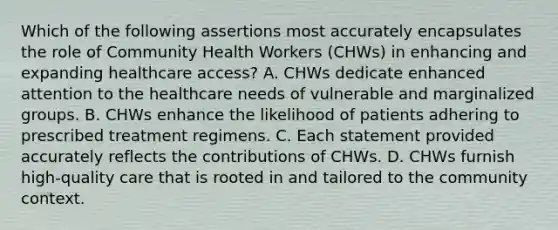 Which of the following assertions most accurately encapsulates the role of Community Health Workers (CHWs) in enhancing and expanding healthcare access? A. CHWs dedicate enhanced attention to the healthcare needs of vulnerable and marginalized groups. B. CHWs enhance the likelihood of patients adhering to prescribed treatment regimens. C. Each statement provided accurately reflects the contributions of CHWs. D. CHWs furnish high-quality care that is rooted in and tailored to the community context.