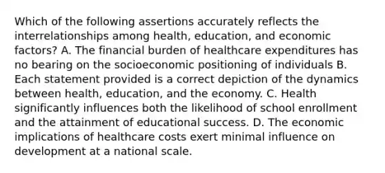 Which of the following assertions accurately reflects the interrelationships among health, education, and economic factors? A. The financial burden of healthcare expenditures has no bearing on the socioeconomic positioning of individuals B. Each statement provided is a correct depiction of the dynamics between health, education, and the economy. C. Health significantly influences both the likelihood of school enrollment and the attainment of educational success. D. The economic implications of healthcare costs exert minimal influence on development at a national scale.