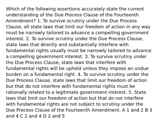 Which of the following assertions accurately state the current understanding of the Due Process Clause of the Fourteenth Amendment? 1. To survive scrutiny under the Due Process Clause, all state laws that limit our freedom of action in any way must be narrowly tailored to advance a compelling government interest. 2. To survive scrutiny under the Due Process Clause, state laws that directly and substantially interfere with fundamental rights usually must be narrowly tailored to advance a compelling government interest. 3. To survive scrutiny under the Due Process Clause, state laws that interfere with fundamental rights will be upheld unless they impose an undue burden on a fundamental right. 4. To survive scrutiny under the Due Process Clause, state laws that limit our freedom of action but that do not interfere with fundamental rights must be rationally related to a legitimate government interest. 5. State laws that limit our freedom of action but that do not interfere with fundamental rights are not subject to scrutiny under the Due Process Clause of the Fourteenth Amendment. A 1 and 2 B 3 and 4 C 2 and 4 D 2 and 5