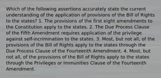 Which of the following assertions accurately state the current understanding of the application of provisions of the Bill of Rights to the states? 1. The provisions of the first eight amendments to the Constitution apply to the states. 2. The Due Process Clause of the Fifth Amendment requires application of the privilege against self-incrimination to the states. 3. Most, but not all, of the provisions of the Bill of Rights apply to the states through the Due Process Clause of the Fourteenth Amendment. 4. Most, but not all, of the provisions of the Bill of Rights apply to the states through the Privileges or Immunities Clause of the Fourteenth Amendment.