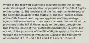 Which of the following assertions accurately state the current understanding of the application of provisions of the Bill of Rights to the states? 1. The provisions of the first eight amendments to the Constitution apply to the states. 2. The Due Process Clause of the Fifth Amendment requires application of the privilege against self-incrimination to the states. 3. Most, but not all, of the provisions of the Bill of Rights apply to the states through the Due Process Clause of the Fourteenth Amendment. 4. Most, but not all, of the provisions of the Bill of Rights apply to the states through the Privileges or Immunities Clause of the Fourteenth Amendment. A 1, 2, and 3 B 1 and 4 C 1 and 3 D 2 and 3