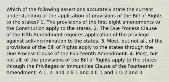 Which of the following assertions accurately state the current understanding of the application of provisions of the Bill of Rights to the states? 1. The provisions of the first eight amendments to the Constitution apply to the states. 2. The Due Process Clause of the Fifth Amendment requires application of the privilege against self-incrimination to the states. 3. Most, but not all, of the provisions of the Bill of Rights apply to the states through the Due Process Clause of the Fourteenth Amendment. 4. Most, but not all, of the provisions of the Bill of Rights apply to the states through the Privileges or Immunities Clause of the Fourteenth Amendment. A 1, 2, and 3 B 1 and 4 C 1 and 3 D 2 and 3