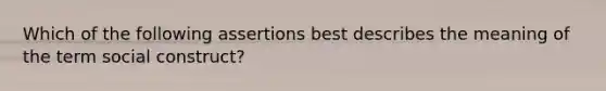 Which of the following assertions best describes the meaning of the term social construct?