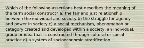 Which of the following assertions best describes the meaning of the term social construct? a) the fair and just relationship between the individual and society b) the struggle for agency and power in society c) a social mechanism, phenomenon or category created and developed within a society, an individual, group or idea that is constructed through cultural or social practice d) a system of socioeconomic stratification