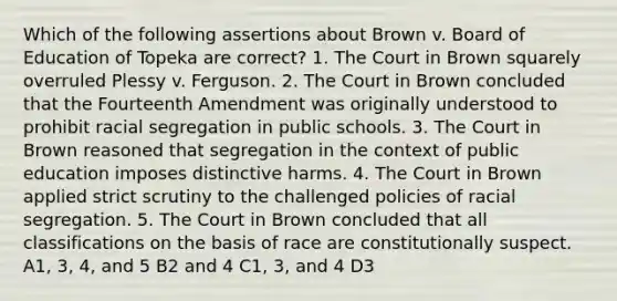 Which of the following assertions about Brown v. Board of Education of Topeka are correct? 1. The Court in Brown squarely overruled Plessy v. Ferguson. 2. The Court in Brown concluded that the Fourteenth Amendment was originally understood to prohibit racial segregation in public schools. 3. The Court in Brown reasoned that segregation in the context of public education imposes distinctive harms. 4. The Court in Brown applied strict scrutiny to the challenged policies of racial segregation. 5. The Court in Brown concluded that all classifications on the basis of race are constitutionally suspect. A1, 3, 4, and 5 B2 and 4 C1, 3, and 4 D3