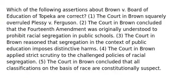 Which of the following assertions about Brown v. Board of Education of Topeka are correct? (1) The Court in Brown squarely overruled Plessy v. Ferguson. (2) The Court in Brown concluded that the Fourteenth Amendment was originally understood to prohibit racial segregation in public schools. (3) The Court in Brown reasoned that segregation in the context of public education imposes distinctive harms. (4) The Court in Brown applied strict scrutiny to the challenged policies of racial segregation. (5) The Court in Brown concluded that all classifications on the basis of race are constitutionally suspect.