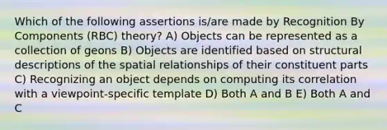 Which of the following assertions is/are made by Recognition By Components (RBC) theory? A) Objects can be represented as a collection of geons B) Objects are identified based on structural descriptions of the spatial relationships of their constituent parts C) Recognizing an object depends on computing its correlation with a viewpoint-specific template D) Both A and B E) Both A and C