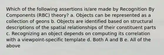 Which of the following assertions is/are made by Recognition By Components (RBC) theory? a. Objects can be represented as a collection of geons b. Objects are identified based on structural descriptions of the spatial relationships of their constituent parts c. Recognizing an object depends on computing its correlation with a viewpoint-specific template d. Both A and B e. All of the above