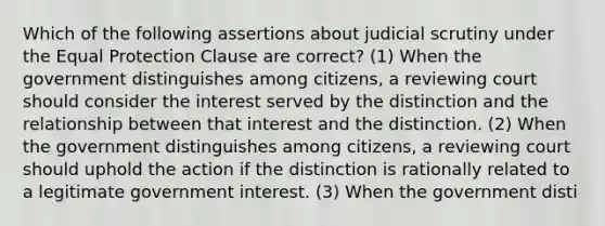 Which of the following assertions about judicial scrutiny under the Equal Protection Clause are correct? (1) When the government distinguishes among citizens, a reviewing court should consider the interest served by the distinction and the relationship between that interest and the distinction. (2) When the government distinguishes among citizens, a reviewing court should uphold the action if the distinction is rationally related to a legitimate government interest. (3) When the government disti