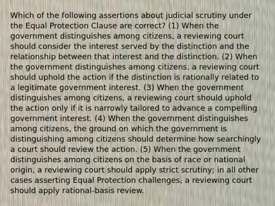 Which of the following assertions about judicial scrutiny under the Equal Protection Clause are correct? (1) When the government distinguishes among citizens, a reviewing court should consider the interest served by the distinction and the relationship between that interest and the distinction. (2) When the government distinguishes among citizens, a reviewing court should uphold the action if the distinction is rationally related to a legitimate government interest. (3) When the government distinguishes among citizens, a reviewing court should uphold the action only if it is narrowly tailored to advance a compelling government interest. (4) When the government distinguishes among citizens, the ground on which the government is distinguishing among citizens should determine how searchingly a court should review the action. (5) When the government distinguishes among citizens on the basis of race or national origin, a reviewing court should apply strict scrutiny; in all other cases asserting Equal Protection challenges, a reviewing court should apply rational-basis review.