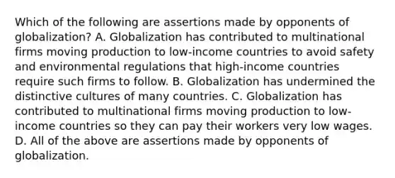 Which of the following are assertions made by opponents of​ globalization? A. Globalization has contributed to multinational firms moving production to​ low-income countries to avoid safety and environmental regulations that​ high-income countries require such firms to follow. B. Globalization has undermined the distinctive cultures of many countries. C. Globalization has contributed to multinational firms moving production to​ low-income countries so they can pay their workers very low wages. D. All of the above are assertions made by opponents of globalization.