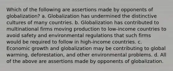 Which of the following are assertions made by opponents of globalization? a. Globalization has undermined the distinctive cultures of many countries. b. Globalization has contributed to multinational firms moving production to low-income countries to avoid safety and environmental regulations that such firms would be required to follow in high-income countries. c. Economic growth and globalization may be contributing to global warming, deforestation, and other environmental problems. d. All of the above are assertions made by opponents of globalization.