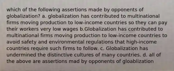 which of the following assertions made by opponents of globalization? a. globalization has contributed to multinational firms moving production to low-income countries so they can pay their workers very low wages b.Globalization has contributed to multinational firms moving production to​ low-income countries to avoid safety and environmental regulations that​ high-income countries require such firms to follow. c. Globalization has undermined the distinctive cultures of many countries. d. all of the above are assertions mad by opponents of gloablization