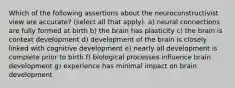 Which of the following assertions about the neuroconstructivist view are accurate? (select all that apply). a) neural connections are fully formed at birth b) the brain has plasticity c) the brain is context development d) development of the brain is closely linked with cognitive development e) nearly all development is complete prior to birth f) biological processes influence brain development g) experience has minimal impact on brain development