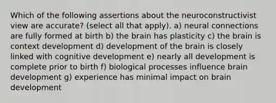 Which of the following assertions about the neuroconstructivist view are accurate? (select all that apply). a) neural connections are fully formed at birth b) the brain has plasticity c) the brain is context development d) development of the brain is closely linked with cognitive development e) nearly all development is complete prior to birth f) biological processes influence brain development g) experience has minimal impact on brain development