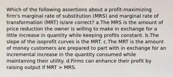 Which of the following assertions about a profit-maximizing firm's marginal rate of substitution (MRS) and marginal rate of transformation (MRT) is/are correct? a.The MRS is the amount of price reduction the owner is willing to make in exchange for a little increase in quantity while keeping profits constant. b.The slope of the isoprofit curves is the MRT. c.The MRT is the amount of money customers are prepared to part with in exchange for an incremental increase in the quantity consumed while maintaining their utility. d.Firms can enhance their profit by raising output if MRT > MRS.