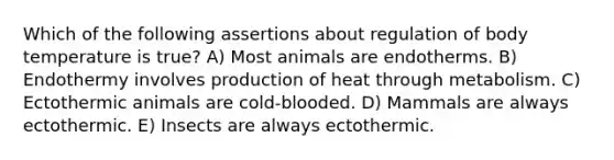 Which of the following assertions about regulation of body temperature is true? A) Most animals are endotherms. B) Endothermy involves production of heat through metabolism. C) Ectothermic animals are cold-blooded. D) Mammals are always ectothermic. E) Insects are always ectothermic.