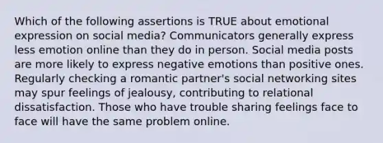 Which of the following assertions is TRUE about emotional expression on social media? Communicators generally express less emotion online than they do in person. Social media posts are more likely to express negative emotions than positive ones. Regularly checking a romantic partner's social networking sites may spur feelings of jealousy, contributing to relational dissatisfaction. Those who have trouble sharing feelings face to face will have the same problem online.