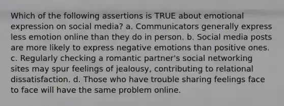 Which of the following assertions is TRUE about emotional expression on social media? a. Communicators generally express less emotion online than they do in person. b. Social media posts are more likely to express negative emotions than positive ones. c. Regularly checking a romantic partner's social networking sites may spur feelings of jealousy, contributing to relational dissatisfaction. d. Those who have trouble sharing feelings face to face will have the same problem online.