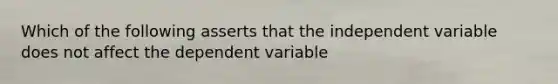 Which of the following asserts that the independent variable does not affect the dependent variable