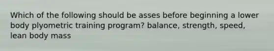 Which of the following should be asses before beginning a lower body plyometric training program? balance, strength, speed, lean body mass