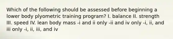 Which of the following should be assessed before beginning a lower body plyometric training program? I. balance II. strength III. speed IV. lean body mass -i and ii only -ii and iv only -i, ii, and iii only -i, ii, iii, and iv