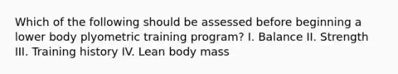 Which of the following should be assessed before beginning a lower body plyometric training program? I. Balance II. Strength III. Training history IV. Lean body mass