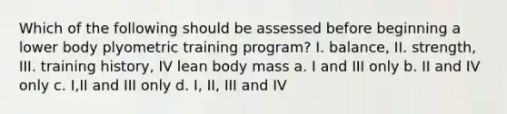 Which of the following should be assessed before beginning a lower body plyometric training program? I. balance, II. strength, III. training history, IV lean body mass a. I and III only b. II and IV only c. I,II and III only d. I, II, III and IV