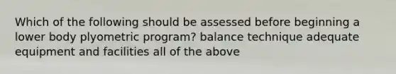 Which of the following should be assessed before beginning a lower body plyometric program? balance technique adequate equipment and facilities all of the above