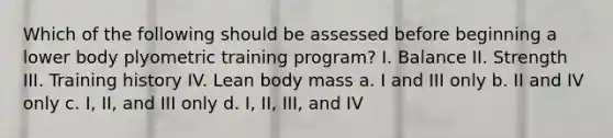 Which of the following should be assessed before beginning a lower body plyometric training program? I. Balance II. Strength III. Training history IV. Lean body mass a. I and III only b. II and IV only c. I, II, and III only d. I, II, III, and IV