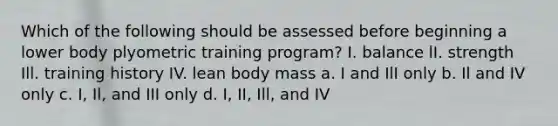 Which of the following should be assessed before beginning a lower body plyometric training program? I. balance lI. strength Ill. training history IV. lean body mass a. I and IlI only b. Il and IV only c. I, Il, and III only d. I, II, Ill, and IV