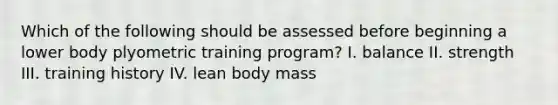 Which of the following should be assessed before beginning a lower body plyometric training program? I. balance II. strength III. training history IV. lean body mass