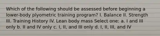 Which of the following should be assessed before beginning a lower-body plyometric training program? I. Balance II. Strength III. Training History IV. Lean body mass Select one: a. I and III only b. II and IV only c. I, II, and III only d. I, II, III, and IV