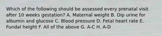 Which of the following should be assessed every prenatal visit after 10 weeks gestation? A. Maternal weight B. Dip urine for albumin and glucose C. Blood pressure D. Fetal heart rate E. Fundal height F. All of the above G. A-C H. A-D