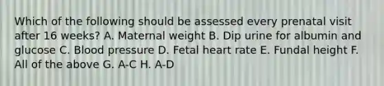 Which of the following should be assessed every prenatal visit after 16 weeks? A. Maternal weight B. Dip urine for albumin and glucose C. <a href='https://www.questionai.com/knowledge/kD0HacyPBr-blood-pressure' class='anchor-knowledge'>blood pressure</a> D. Fetal heart rate E. Fundal height F. All of the above G. A-C H. A-D