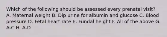 Which of the following should be assessed every prenatal visit? A. Maternal weight B. Dip urine for albumin and glucose C. Blood pressure D. Fetal heart rate E. Fundal height F. All of the above G. A-C H. A-D