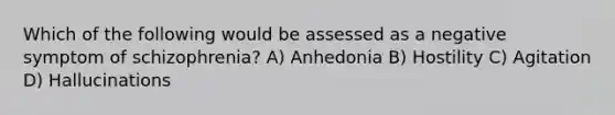 Which of the following would be assessed as a negative symptom of schizophrenia? A) Anhedonia B) Hostility C) Agitation D) Hallucinations