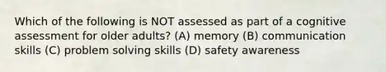 Which of the following is NOT assessed as part of a cognitive assessment for older adults? (A) memory (B) communication skills (C) <a href='https://www.questionai.com/knowledge/kZi0diIlxK-problem-solving' class='anchor-knowledge'>problem solving</a> skills (D) safety awareness