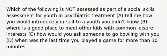 Which of the following is NOT assessed as part of a social skills assessment for youth in psychiatric treatment (A) tell me how you would introduce yourself to a youth you didn't know (B) where is a good place to meet other kids with common leisure interests (C) how would you ask someone to go bowling with you (D) when was the last time you played a game for more than 30 minutes