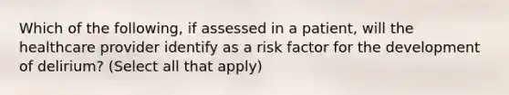 Which of the following, if assessed in a patient, will the healthcare provider identify as a risk factor for the development of delirium? (Select all that apply)