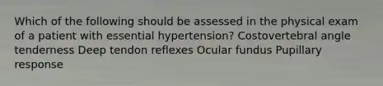 Which of the following should be assessed in the physical exam of a patient with essential hypertension? Costovertebral angle tenderness Deep tendon reflexes Ocular fundus Pupillary response