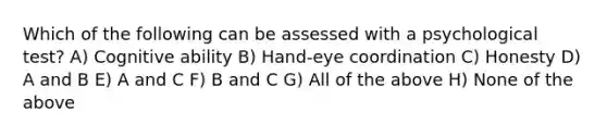 Which of the following can be assessed with a psychological test? A) Cognitive ability B) Hand-eye coordination C) Honesty D) A and B E) A and C F) B and C G) All of the above H) None of the above