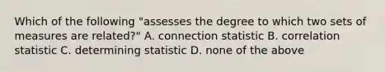 Which of the following "assesses the degree to which two sets of measures are related?" A. connection statistic B. correlation statistic C. determining statistic D. none of the above