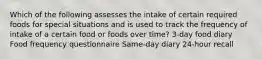 Which of the following assesses the intake of certain required foods for special situations and is used to track the frequency of intake of a certain food or foods over time? 3-day food diary Food frequency questionnaire Same-day diary 24-hour recall