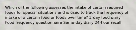 Which of the following assesses the intake of certain required foods for special situations and is used to track the frequency of intake of a certain food or foods over time? 3-day food diary Food frequency questionnaire Same-day diary 24-hour recall