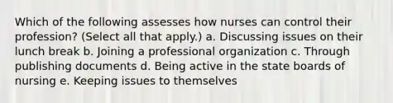 Which of the following assesses how nurses can control their profession? (Select all that apply.) a. Discussing issues on their lunch break b. Joining a professional organization c. Through publishing documents d. Being active in the state boards of nursing e. Keeping issues to themselves