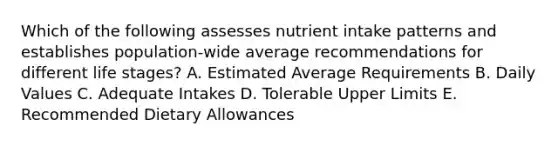 Which of the following assesses nutrient intake patterns and establishes population-wide average recommendations for different life stages?​ A. Estimated Average Requirements B. Daily Values C. Adequate Intakes D. Tolerable Upper Limits E. Recommended Dietary Allowances