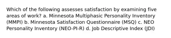 Which of the following assesses satisfaction by examining five areas of work? a. Minnesota Multiphasic Personality Inventory (MMPI) b. Minnesota Satisfaction Questionnaire (MSQ) c. NEO Personality Inventory (NEO-PI-R) d. Job Descriptive Index (JDI)